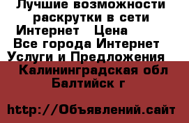 Лучшие возможности раскрутки в сети Интернет › Цена ­ 500 - Все города Интернет » Услуги и Предложения   . Калининградская обл.,Балтийск г.